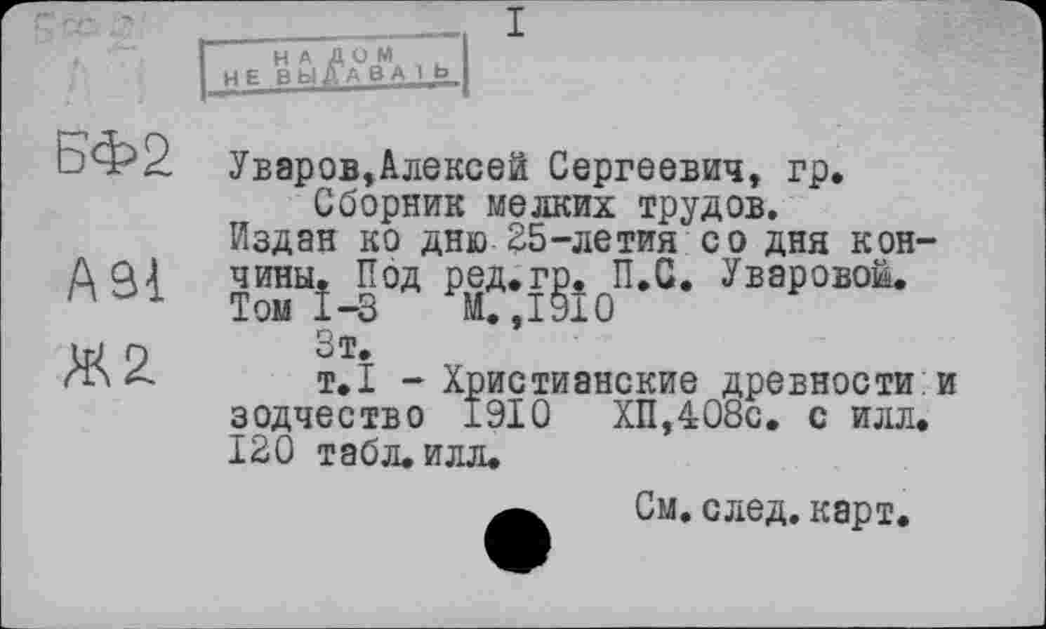 ﻿БФ2
АЭ1
Ä2
Уваров,Алексей Сергеевич, гр.
Сборник мелких трудов.
Издан ко дню 25-летия со дня кончины. Под ред.гр. П.С. Уваровой.
Том î-3 М. ,I9Î0
St.
т.1 - Христианские древности, и зодчество 1910	ХП,408с. с илл.
120 табл. илл.
См. след, карт